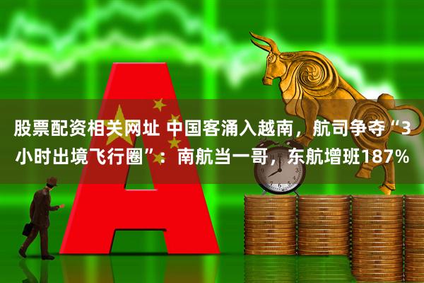 股票配资相关网址 中国客涌入越南,航司争夺“3小时出境飞行圈”:南航当一哥,东航增班187%