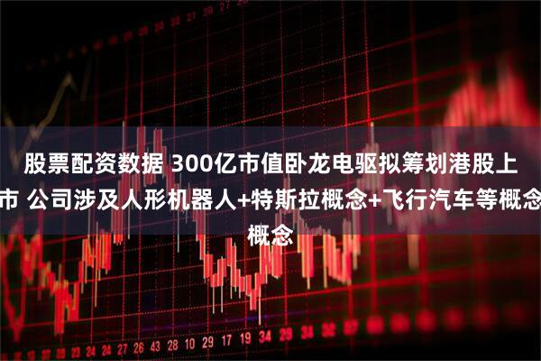 股票配资数据 300亿市值卧龙电驱拟筹划港股上市 公司涉及人形机器人+特斯拉概念+飞行汽车等概念