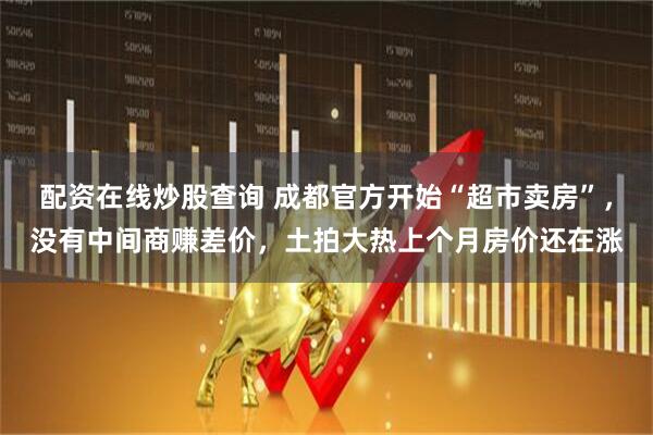 配资在线炒股查询 成都官方开始“超市卖房”,没有中间商赚差价,土拍大热上个月房价还在涨
