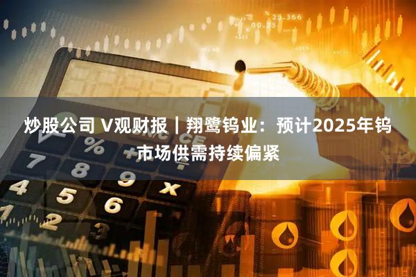 炒股公司 V观财报｜翔鹭钨业：预计2025年钨市场供需持续偏紧