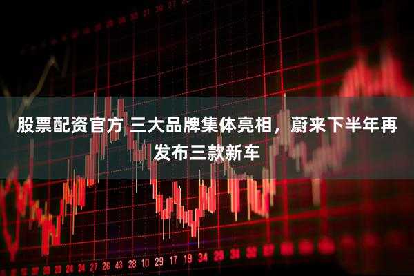 股票配资官方 三大品牌集体亮相，蔚来下半年再发布三款新车