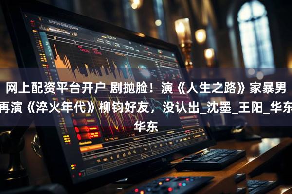 网上配资平台开户 剧抛脸！演《人生之路》家暴男再演《淬火年代》柳钧好友，没认出_沈墨_王阳_华东