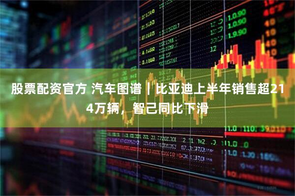 股票配资官方 汽车图谱｜比亚迪上半年销售超214万辆，智己同比下滑