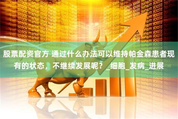 股票配资官方 通过什么办法可以维持帕金森患者现有的状态,不继续发展呢?_细胞_发病_进展