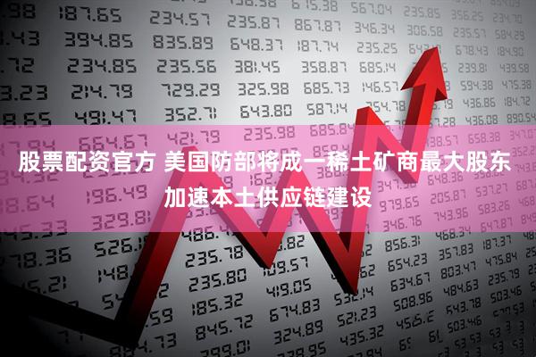 股票配资官方 美国防部将成一稀土矿商最大股东 加速本土供应链建设