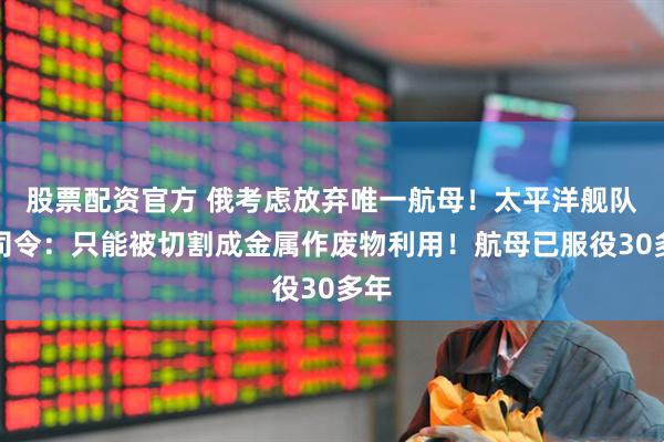 股票配资官方 俄考虑放弃唯一航母！太平洋舰队前司令：只能被切割成金属作废物利用！航母已服役30多年