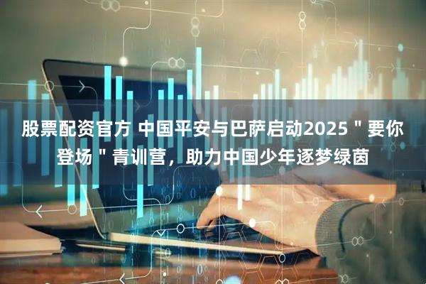 股票配资官方 中国平安与巴萨启动2025＂要你登场＂青训营，助力中国少年逐梦绿茵