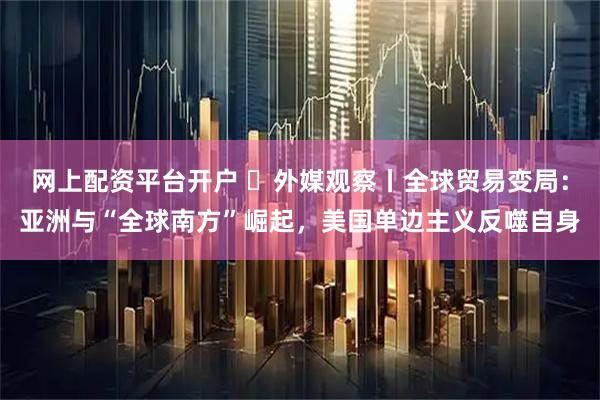 网上配资平台开户 ​外媒观察丨全球贸易变局：亚洲与“全球南方”崛起，美国单边主义反噬自身