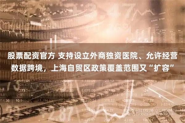 股票配资官方 支持设立外商独资医院、允许经营数据跨境，上海自贸区政策覆盖范围又“扩容”