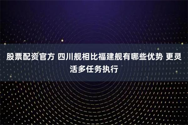 股票配资官方 四川舰相比福建舰有哪些优势 更灵活多任务执行