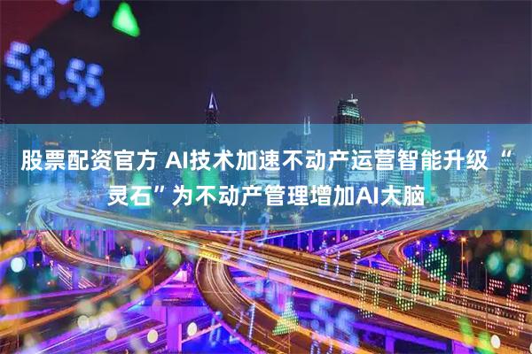股票配资官方 AI技术加速不动产运营智能升级 “灵石”为不动产管理增加AI大脑